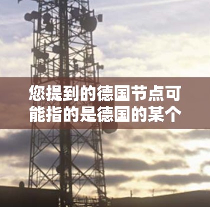 您提到的德国节点可能指的是德国的某个特定平台、组织或项目。在科学、技术、教育和工业领域,德国是一个重要的国家,拥有许多重要的节点或中心。以下是一些可能相关的信息 您提到的德国节点可能指的是德国的某个特定平台、组织或项目。在科学、技术、教育和工业领域,德国是一个重要的国家,拥有许多重要的节点或中心。以下是一些可能相关的信息