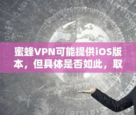 蜜蜂VPN可能提供iOS版本，但具体是否如此，取决于具体的应用商店（iOS Store）或官方网站。以下是可能的步骤来确认是否有iOS版本