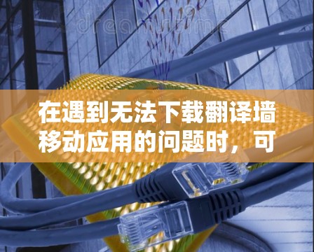 在遇到无法下载翻译墙移动应用的问题时，可以按照以下步骤逐步解决问题