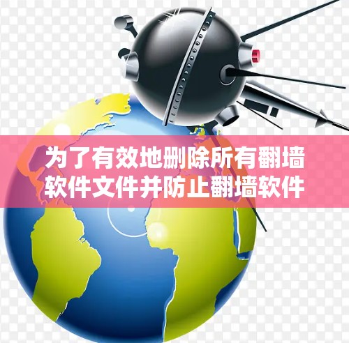 为了有效地删除所有翻墙软件文件并防止翻墙软件的恶意复制，可以按照以下步骤进行操作
