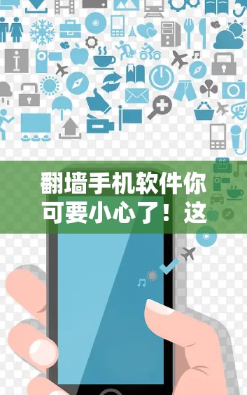 翻墙手机软件你可要小心了！这些你肯定不能用的手机软件，你得警惕起来！