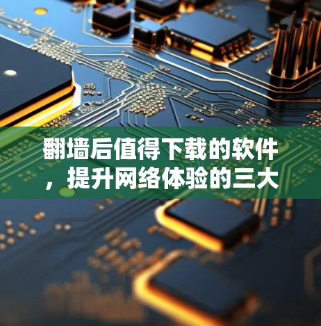 翻墙后值得下载的软件，提升网络体验的三大要点