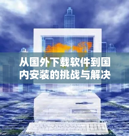 从国外下载软件到国内安装的挑战与解决方案 从国外下载软件到国内安装的挑战与解决方案