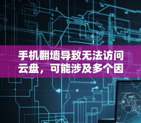 手机翻墙导致无法访问云盘，可能涉及多个因素，以下是一些可能的原因和解决方法