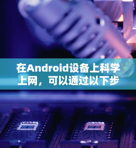 在Android设备上科学上网，可以通过以下步骤进行操作