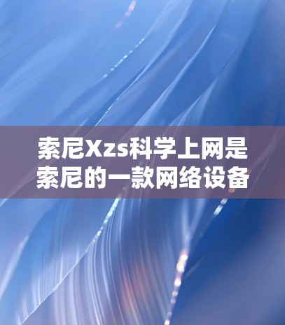 索尼Xzs科学上网是索尼的一款网络设备，主要用于进行网络连接和上网。以下是一步步的使用指南